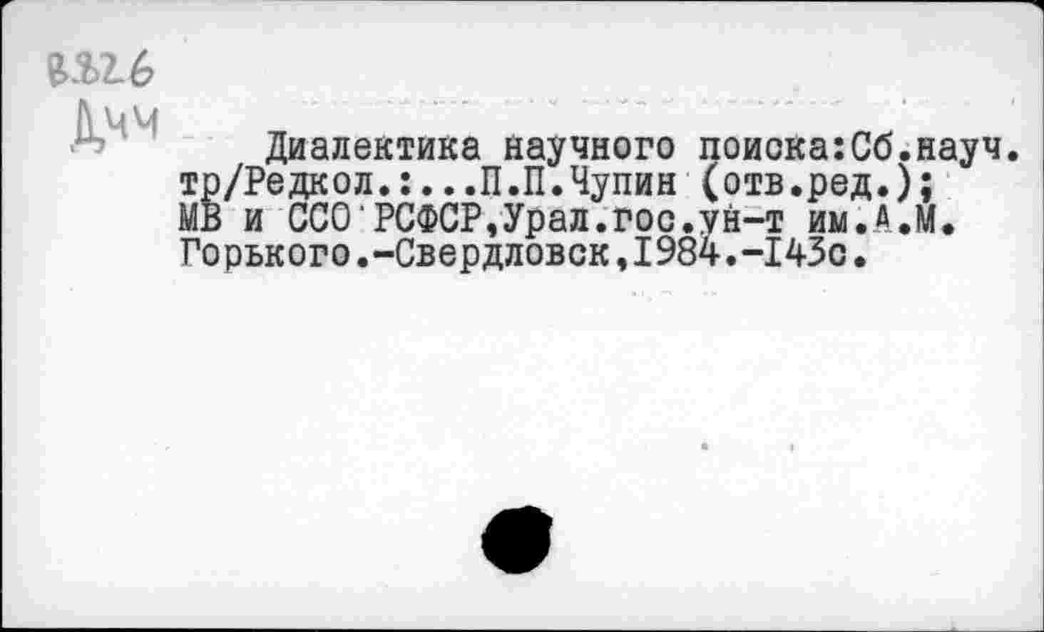 ﻿П2-6
Дчм
Диалектика научного поиска:Сб.науч. тр/Редкол.:...П.П.Чупин (отв.ред.); МВ и ССО'РСФСР,Урал.гос.ун-т им.Д.М. Горького.-Свердловск,1984.-1430.